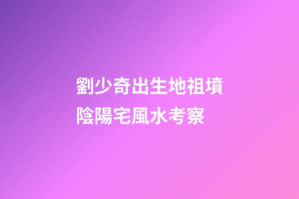 劉少奇出生地祖墳陰陽宅風水考察