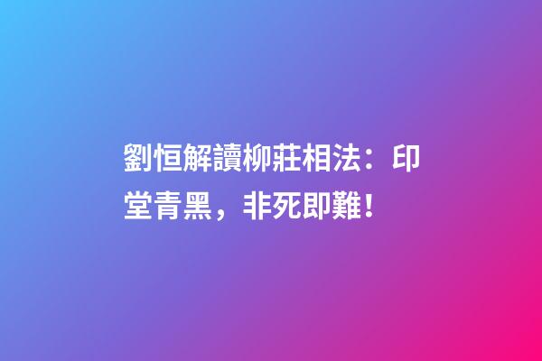 劉恒解讀柳莊相法：印堂青黑，非死即難！
