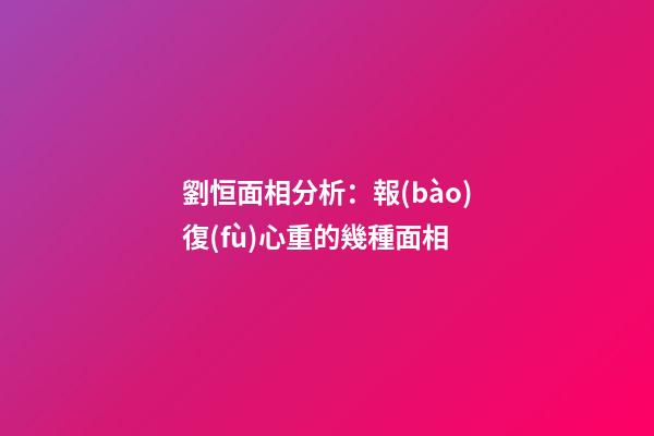 劉恒面相分析：報(bào)復(fù)心重的幾種面相