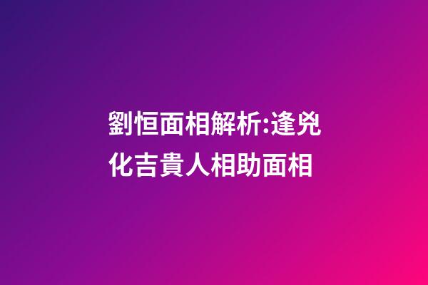 劉恒面相解析:逢兇化吉貴人相助面相