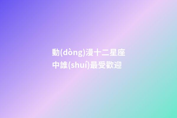 動(dòng)漫十二星座中誰(shuí)最受歡迎-第1張-星座運(yùn)勢(shì)-玄機(jī)派