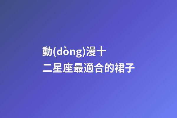 動(dòng)漫十二星座最適合的裙子-第1張-星座運(yùn)勢(shì)-玄機(jī)派