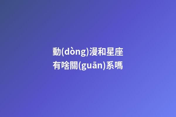 動(dòng)漫和星座有啥關(guān)系嗎-第1張-星座運(yùn)勢(shì)-玄機(jī)派