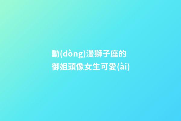 動(dòng)漫獅子座的御姐頭像女生可愛(ài)-第1張-星座運(yùn)勢(shì)-玄機(jī)派