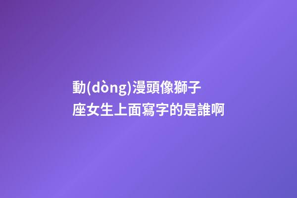 動(dòng)漫頭像獅子座女生上面寫字的是誰啊-第1張-星座運(yùn)勢-玄機(jī)派