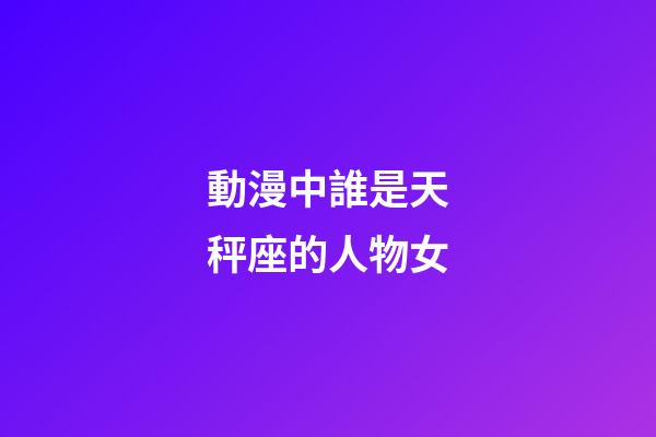 動漫中誰是天秤座的人物女-第1張-星座運勢-玄機派