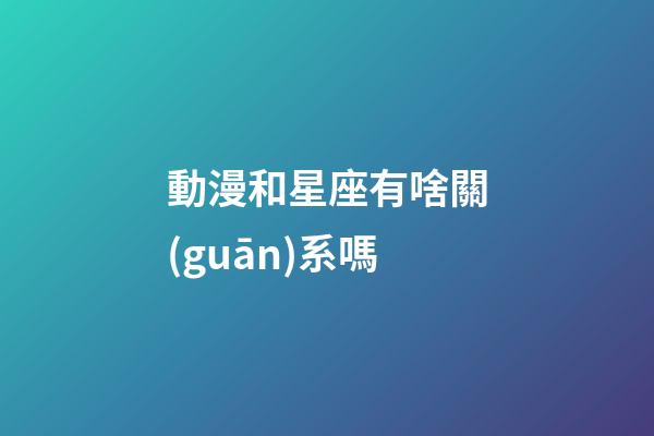 動漫和星座有啥關(guān)系嗎-第1張-星座運勢-玄機派