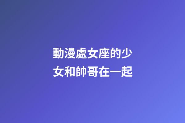 動漫處女座的少女和帥哥在一起-第1張-星座運勢-玄機派