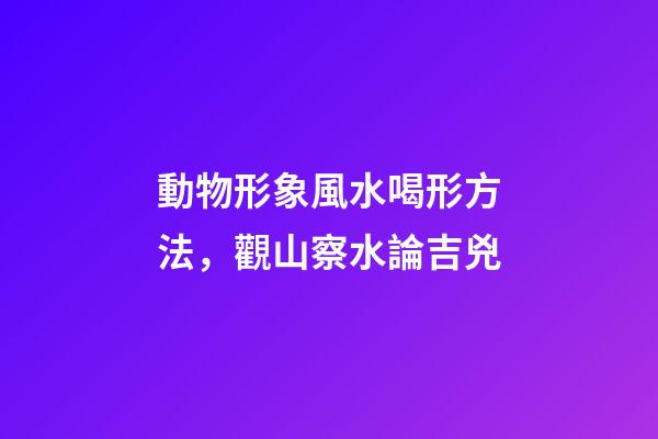 動物形象風水喝形方法，觀山察水論吉兇-第1張-觀點-玄機派