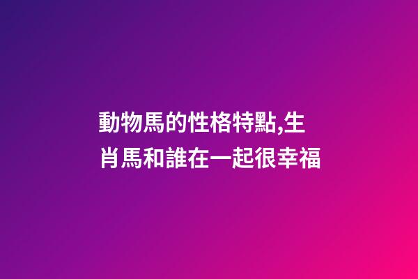 動物馬的性格特點,生肖馬和誰在一起很幸福-第1張-觀點-玄機派