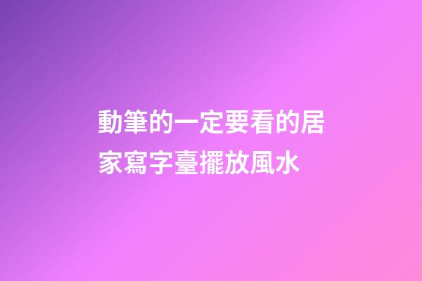 動筆的一定要看的居家寫字臺擺放風水