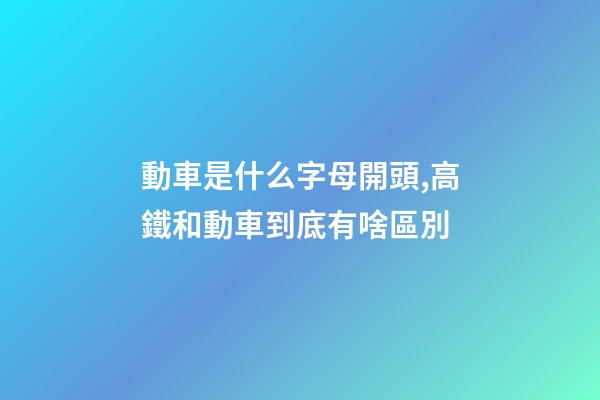 動車是什么字母開頭,高鐵和動車到底有啥區別-第1張-觀點-玄機派