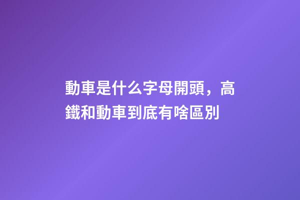 動車是什么字母開頭，高鐵和動車到底有啥區別-第1張-觀點-玄機派