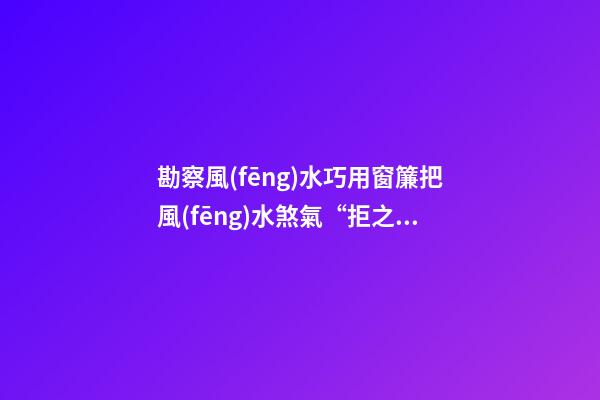 勘察風(fēng)水巧用窗簾把風(fēng)水煞氣“拒之窗外”