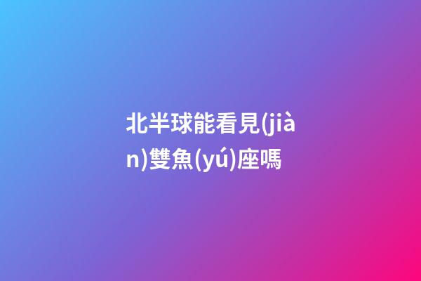 北半球能看見(jiàn)雙魚(yú)座嗎-第1張-星座運(yùn)勢(shì)-玄機(jī)派