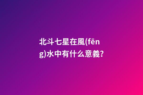 北斗七星在風(fēng)水中有什么意義？