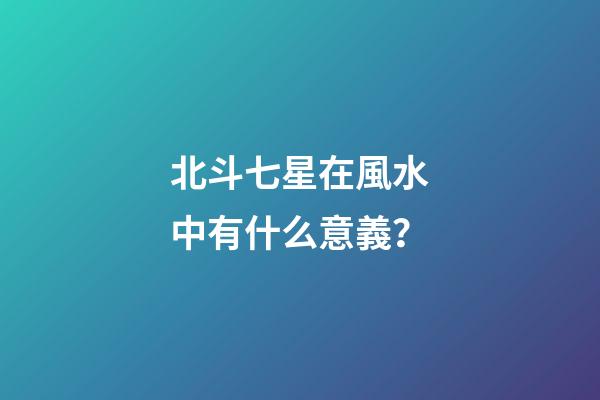 北斗七星在風水中有什么意義？
