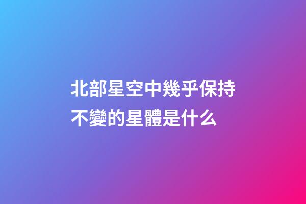 北部星空中幾乎保持不變的星體是什么-第1張-星座運勢-玄機派