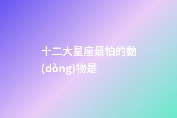 十二大星座最怕的動(dòng)物是-第1張-星座運(yùn)勢-玄機(jī)派