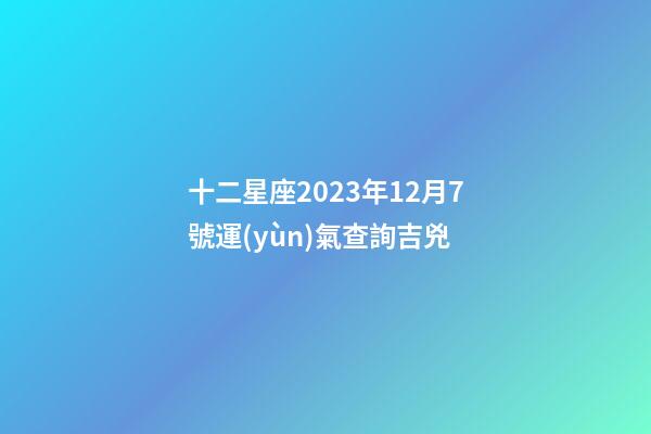 十二星座2023年12月7號運(yùn)氣查詢吉兇-第1張-星座運(yùn)勢-玄機(jī)派