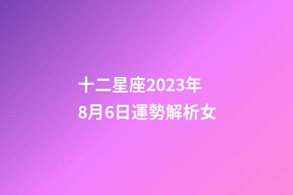 十二星座2023年8月6日運勢解析女-第1張-星座運勢-玄機派