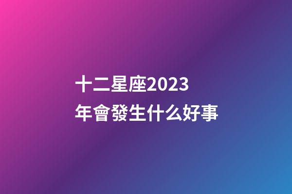 十二星座2023年會發生什么好事-第1張-星座運勢-玄機派