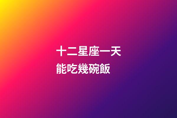 十二星座一天能吃幾碗飯-第1張-星座運勢-玄機派