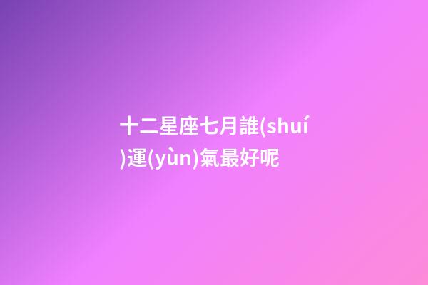十二星座七月誰(shuí)運(yùn)氣最好呢-第1張-星座運(yùn)勢(shì)-玄機(jī)派