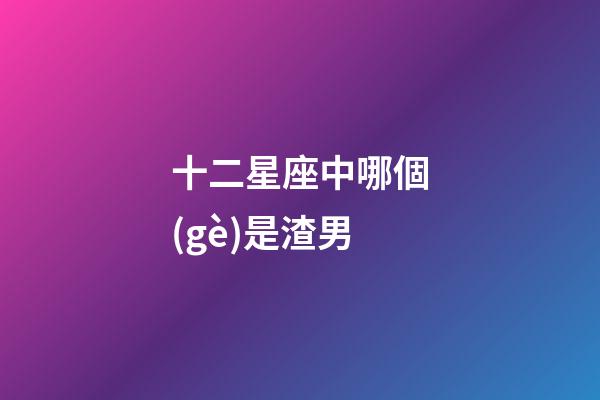 十二星座中哪個(gè)是渣男-第1張-星座運(yùn)勢(shì)-玄機(jī)派