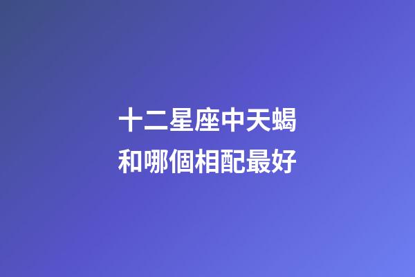 十二星座中天蝎和哪個相配最好-第1張-星座運勢-玄機派