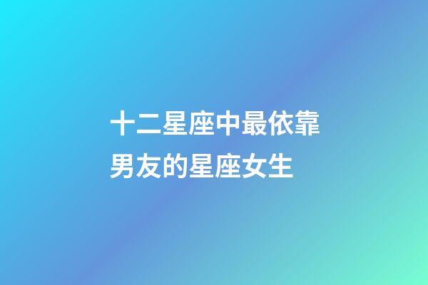 十二星座中最依靠男友的星座女生-第1張-星座運勢-玄機派