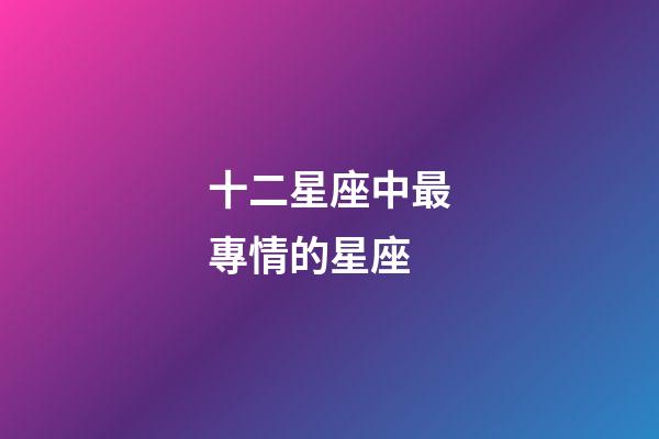 十二星座中最專情的星座-第1張-星座運勢-玄機派