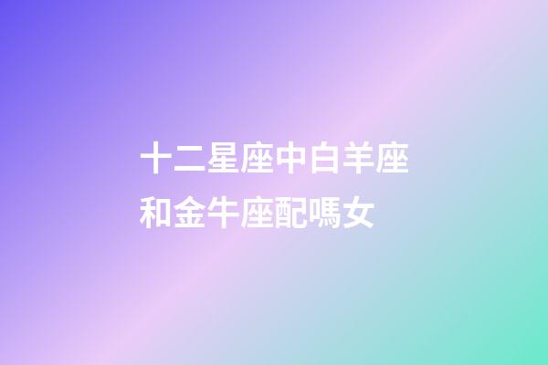 十二星座中白羊座和金牛座配嗎女-第1張-星座運(yùn)勢-玄機(jī)派