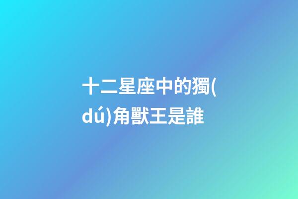十二星座中的獨(dú)角獸王是誰-第1張-星座運(yùn)勢(shì)-玄機(jī)派