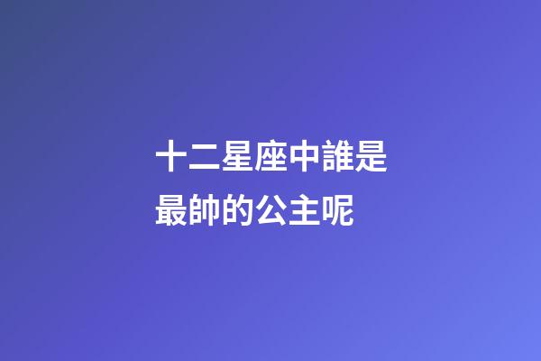 十二星座中誰是最帥的公主呢-第1張-星座運勢-玄機派