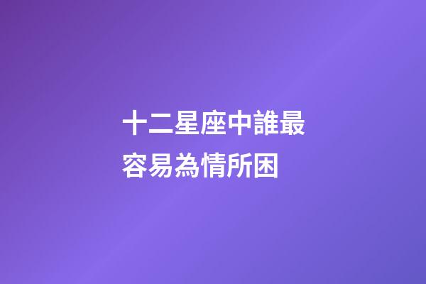 十二星座中誰最容易為情所困-第1張-星座運勢-玄機派