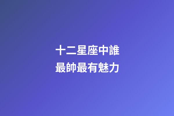 十二星座中誰最帥最有魅力-第1張-星座運勢-玄機派