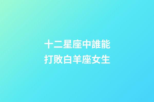 十二星座中誰能打敗白羊座女生-第1張-星座運勢-玄機派
