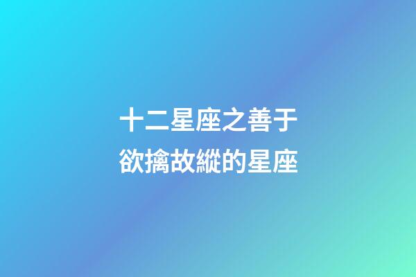 十二星座之善于欲擒故縱的星座-第1張-星座運勢-玄機派