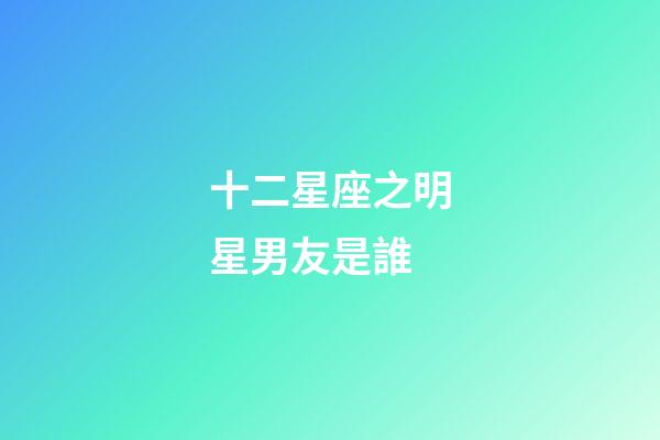 十二星座之明星男友是誰-第1張-星座運勢-玄機派