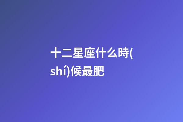 十二星座什么時(shí)候最肥-第1張-星座運(yùn)勢(shì)-玄機(jī)派