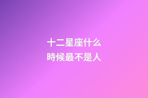 十二星座什么時候最不是人-第1張-星座運勢-玄機派