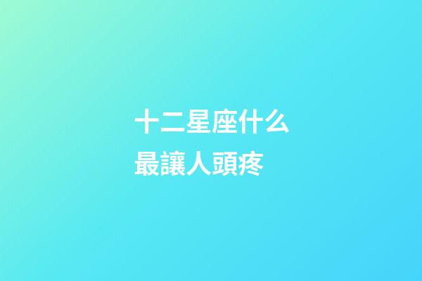 十二星座什么最讓人頭疼-第1張-星座運勢-玄機派