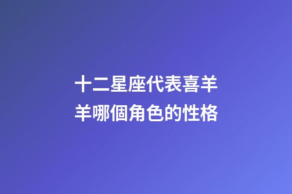 十二星座代表喜羊羊哪個角色的性格-第1張-星座運勢-玄機派