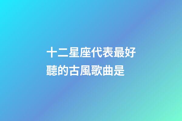 十二星座代表最好聽的古風歌曲是-第1張-星座運勢-玄機派