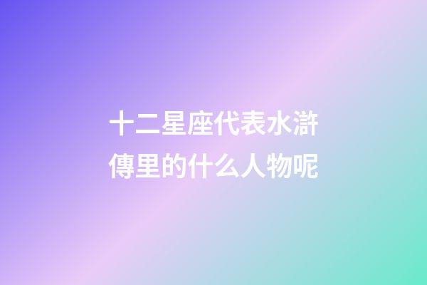 十二星座代表水滸傳里的什么人物呢-第1張-星座運勢-玄機派