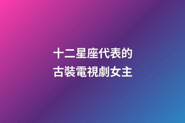 十二星座代表的古裝電視劇女主-第1張-星座運勢-玄機派