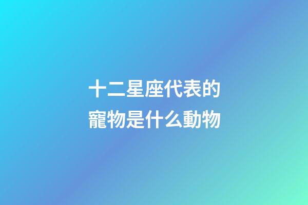 十二星座代表的寵物是什么動物-第1張-星座運勢-玄機派