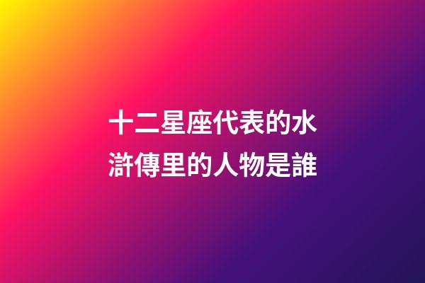十二星座代表的水滸傳里的人物是誰-第1張-星座運勢-玄機派