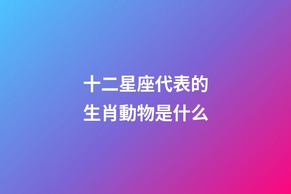 十二星座代表的生肖動物是什么-第1張-星座運勢-玄機派